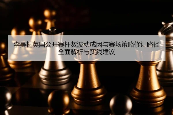 李昊桐英国公开赛杆数波动成因与赛场策略修订路径全面解析与实践建议